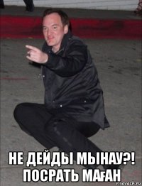  не дейды мынау?! посрать маған