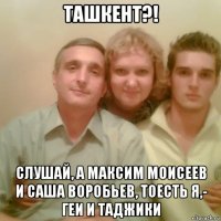 ташкент?! слушай, а максим моисеев и саша воробьев, тоесть я,- геи и таджики