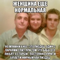 женщина еще нормальная но мужики у нее - это пиздец. один с парнями спит, при том что бабы его любят, а старый - постоянно курит и бухает и жирный как пиздец
