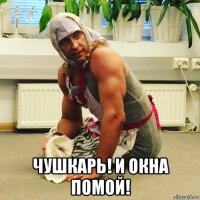  чушкарь! и окна помой!