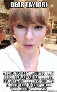 dear taylor! your life expectancy (if you don't drink coke and eat hamburgers every day) is around 85! you have 12 more years to enjoy before your middle-age crisis!