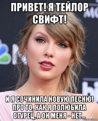 привет! я тейлор свифт! и я сочинила новую песню! про то, как я полюбила огурец, а он меня - нет...