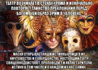 театр возникает в стенах храма и изначально повторяет таинство преклонения перед богом, чей образ зрим в человеке. маска открывает наши истинные лица в их ничтожестве и совершенстве. настоящий театр священнодействует, проповедует и являет зрителю истину в том числе и о каждом из нас самих.
