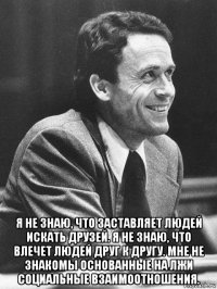  я не знаю, что заставляет людей искать друзей. я не знаю, что влечет людей друг к другу. мне не знакомы основанные на лжи социальные взаимоотношения.
