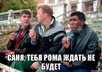  саня, тебя рома ждать не будет