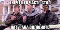 ты что то часто стал натурала включать