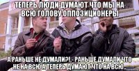 теперь люди думают что мы на всю голову оппозиционеры а раньше не думали?!,- раньше думали что не на всю а теперь думают что на всю..