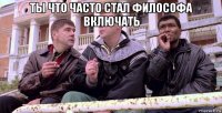 ты что часто стал философа включать 