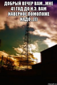 добрый вечер вам...мне 41 год до н.э. вам наверное помоложе надо...))) 
