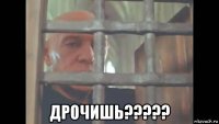 дрочишь?????