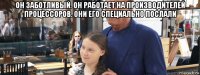он заботливый. он работает на производителей процессоров. они его специально послали 