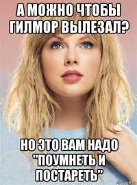 а можно чтобы гилмор вылезал? но это вам надо "поумнеть и постареть"