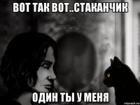 вот так вот..стаканчик один ты у меня