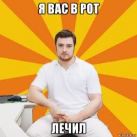 я вас в рот лечил