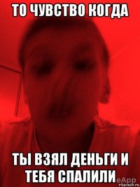то чувство когда ты взял деньги и тебя спалили