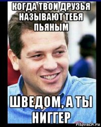 когда твои друзья называют тебя пьяным шведом, а ты ниггер