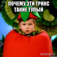 почему эти трикс такие тупый 