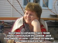  валентина, поздравляю тебя с твоим профессиональным праздником, днём работников торговли ! здоровья, оптимизма, счастливого долголетия !