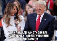  вы слышали, как эти они нас называют? -"стратегическими партнёрами"!!!