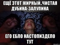 ещё этот жирный..чистая дубина-залупина его ебло настопиздело тут