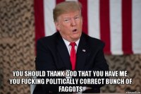  you should thank god that you have me, you fucking politically correct bunch of faggots