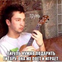  айгуль нужно подарить гитару, она же поёт и играет.
