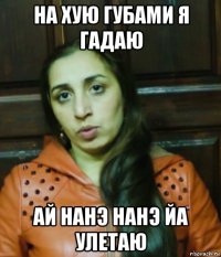 на хую губами я гадаю ай нанэ нанэ йа улетаю