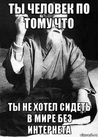 ты человек по тому что ты не хотел сидеть в мире без интернета