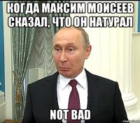 когда максим моисеев сказал, что он натурал not bad