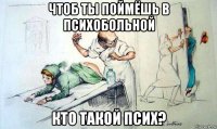 чтоб ты поймёшь в психобольной кто такой псих?