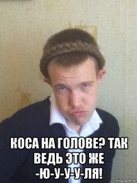  коса на голове? так ведь это же -ю-у-у-у-ля!