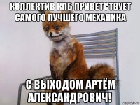 коллектив кпб приветствует самого лучшего механика с выходом артём александрович!