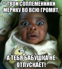 твои соплемениики мерику во всю громят, а тебя бабушка не отпускает!