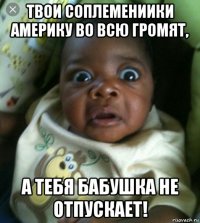 твои соплемениики америку во всю громят, а тебя бабушка не отпускает!