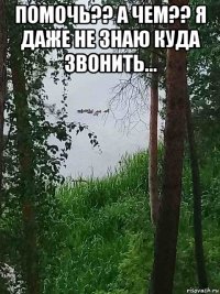 помочь?? а чем?? я даже не знаю куда звонить... 