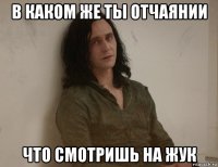 в каком же ты отчаянии что смотришь на жук