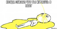 когда сказал что ты играешь в пабг 