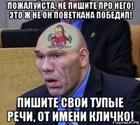 пожалуйста, не пишите про него! это ж не он поветкана победил! пишите свои тупые речи, от имени кличко!