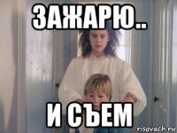 зажарю.. и съем