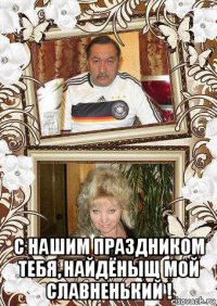  с нашим праздником тебя, найдёныщ мой славненький !