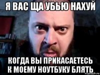 я вас ща убью нахуй когда вы прикасаетесь к моему ноутбуку блять