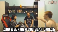  два дебила и солевая блядь