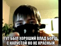  тут был хороший влад борщ с капустой но не красный