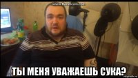  ты меня уважаешь сука?