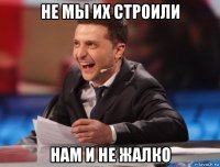 не мы их строили нам и не жалко