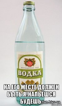  на его месте должен быть я!напьёшся будешь.