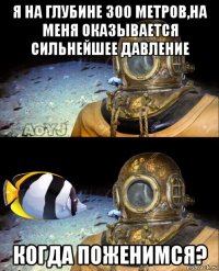 я на глубине 300 метров,на меня оказывается сильнейшее давление когда поженимся?