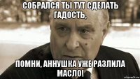 собрался ты тут сделать гадость, помни, аннушка уже разлила масло!
