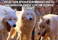 когда твои друзья вспоминают как ты набухался на днюхе, а потом чудил и буянил 