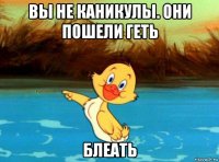 вы не каникулы. они пошели геть блеать